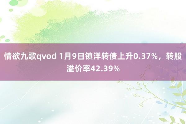 情欲九歌qvod 1月9日镇洋转债上升0.37%，转股溢价率42.39%