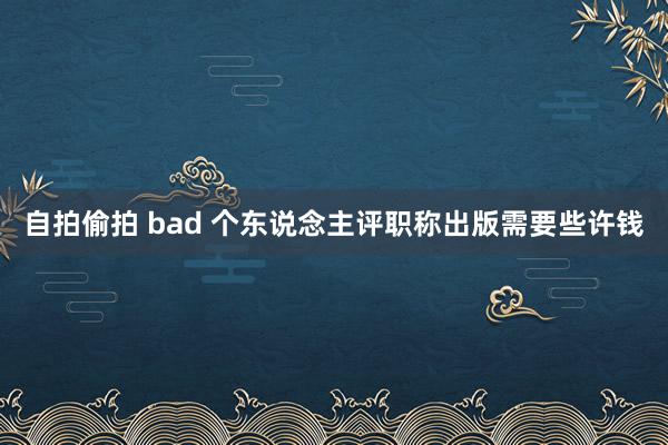 自拍偷拍 bad 个东说念主评职称出版需要些许钱