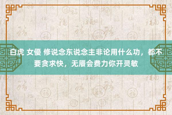 白虎 女優 修说念东说念主非论用什么功，都不要贪求快，无餍会费力你开灵敏