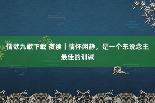 情欲九歌下载 夜读｜情怀闲静，是一个东说念主最佳的训诫