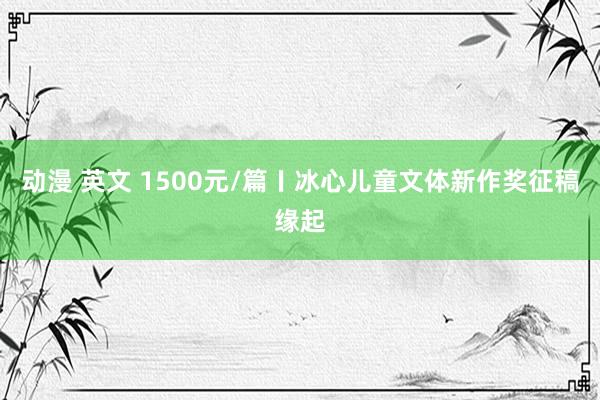 动漫 英文 1500元/篇〡冰心儿童文体新作奖征稿缘起