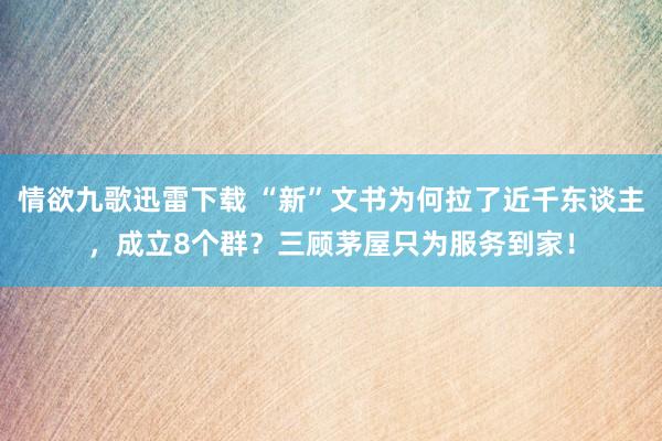 情欲九歌迅雷下载 “新”文书为何拉了近千东谈主，成立8个群？三顾茅屋只为服务到家！