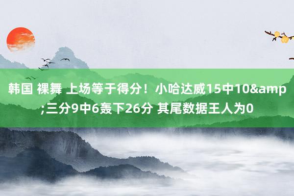 韩国 裸舞 上场等于得分！小哈达威15中10&三分9中6轰下26分 其尾数据王人为0