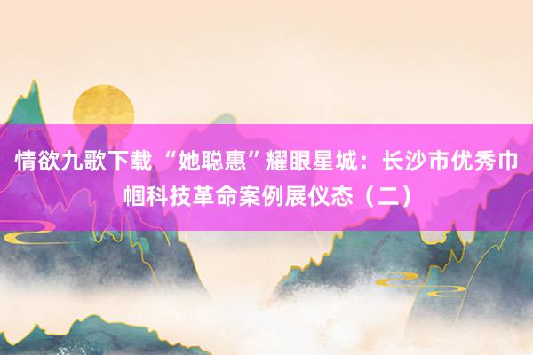 情欲九歌下载 “她聪惠”耀眼星城：长沙市优秀巾帼科技革命案例展仪态（二）