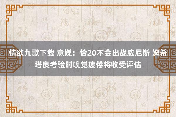 情欲九歌下载 意媒：恰20不会出战威尼斯 姆希塔良考验时嗅觉疲倦将收受评估