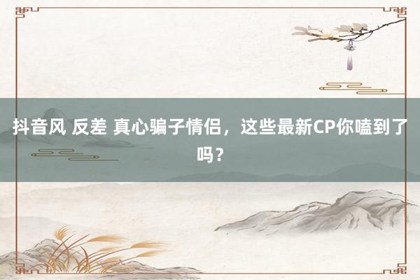 抖音风 反差 真心骗子情侣，这些最新CP你嗑到了吗？