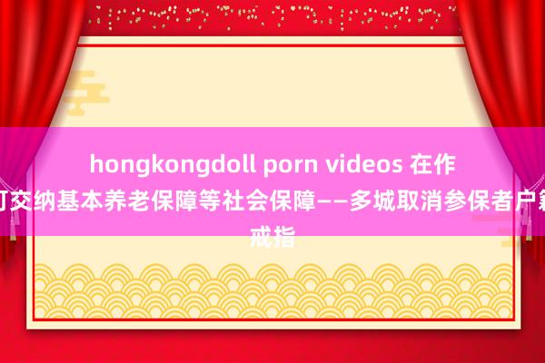 hongkongdoll porn videos 在作事地可交纳基本养老保障等社会保障——多城取消参保者户籍戒指