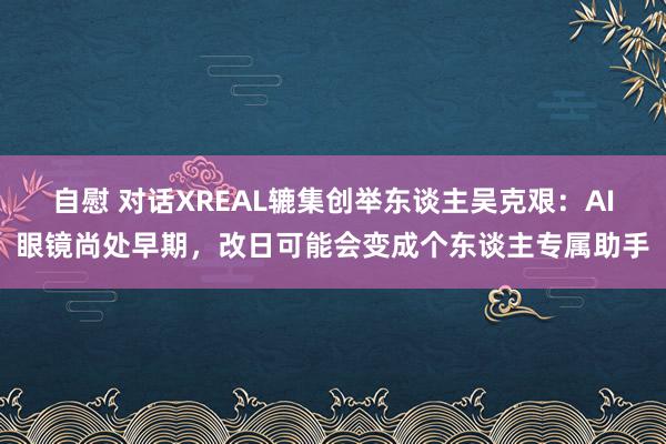 自慰 对话XREAL辘集创举东谈主吴克艰：AI眼镜尚处早期，改日可能会变成个东谈主专属助手