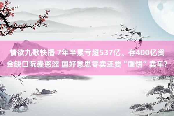 情欲九歌快播 7年半累亏超537亿、存400亿资金缺口阮囊憨涩 国好意思零卖还要“画饼”卖车?