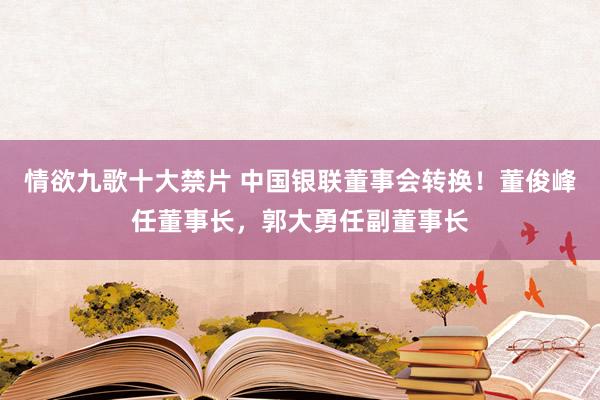 情欲九歌十大禁片 中国银联董事会转换！董俊峰任董事长，郭大勇任副董事长