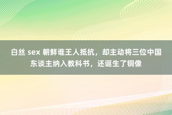 白丝 sex 朝鲜谁王人抵抗，却主动将三位中国东谈主纳入教科书，还诞生了铜像