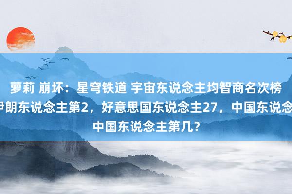 萝莉 崩坏：星穹铁道 宇宙东说念主均智商名次榜出炉！伊朗东说念主第2，好意思国东说念主27，中国东说念主第几？