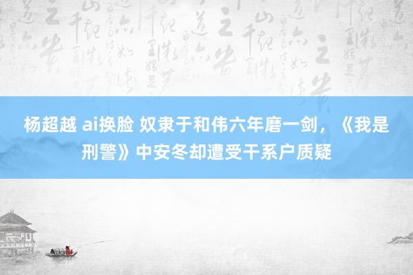 杨超越 ai换脸 奴隶于和伟六年磨一剑，《我是刑警》中安冬却遭受干系户质疑