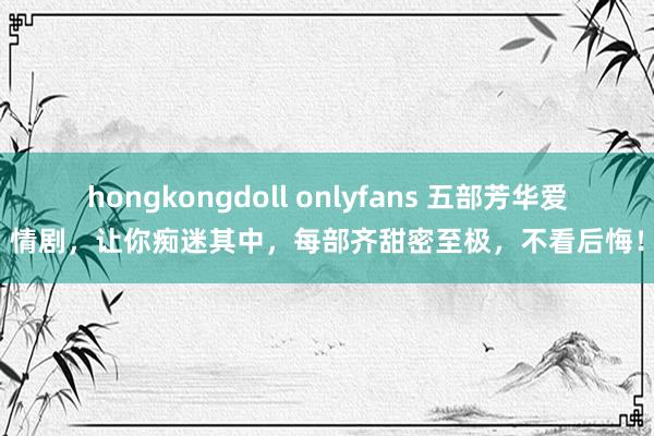 hongkongdoll onlyfans 五部芳华爱情剧，让你痴迷其中，每部齐甜密至极，不看后悔！