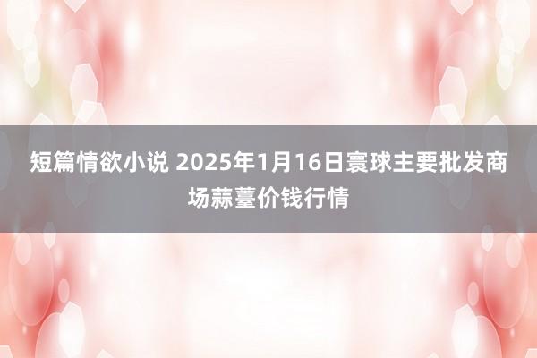 短篇情欲小说 2025年1月16日寰球主要批发商场蒜薹价钱行情