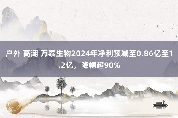 户外 高潮 万泰生物2024年净利预减至0.86亿至1.2亿，降幅超90%