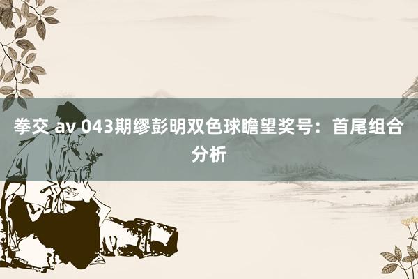拳交 av 043期缪彭明双色球瞻望奖号：首尾组合分析