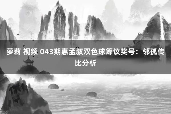 萝莉 视频 043期惠孟叔双色球筹议奖号：邻孤传比分析